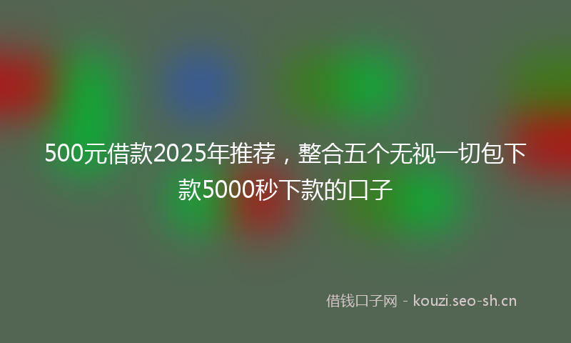500元借款2025年推荐，整合五个无视一切包下款5000秒下款的口子