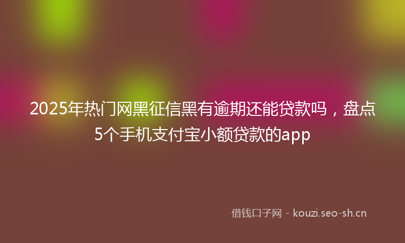 2025年热门网黑征信黑有逾期还能贷款吗，盘点5个手机支付宝小额贷款的app