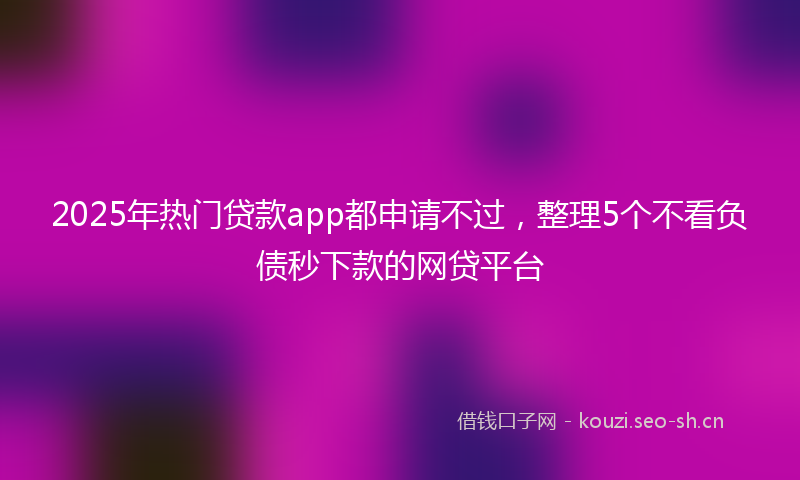 2025年热门贷款app都申请不过，整理5个不看负债秒下款的网贷平台