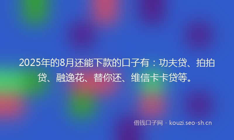 2025年的8月还能下款的口子有：功夫贷、拍拍贷、融逸花、替你还、维信卡卡贷等。