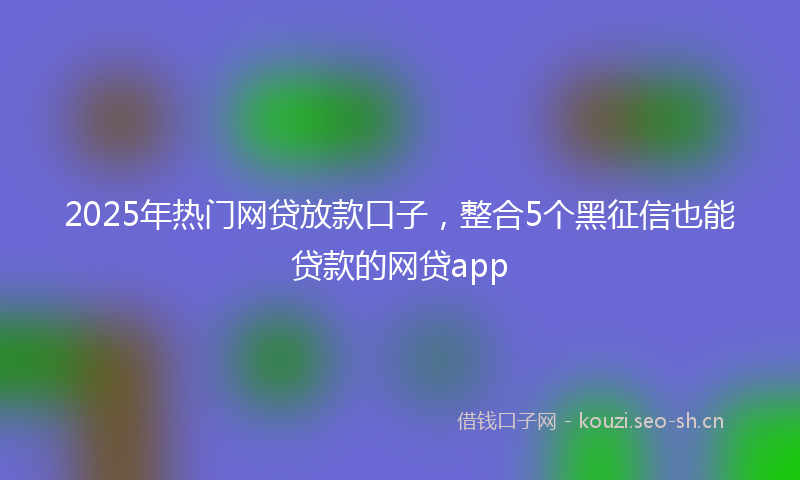 2025年热门网贷放款口子，整合5个黑征信也能贷款的网贷app