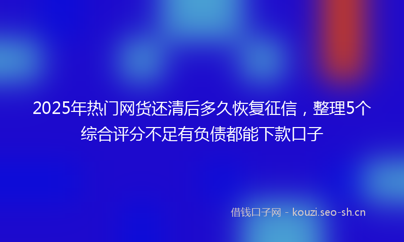 2025年热门网货还清后多久恢复征信,整理5个综合评分不足有负债都能下款口子