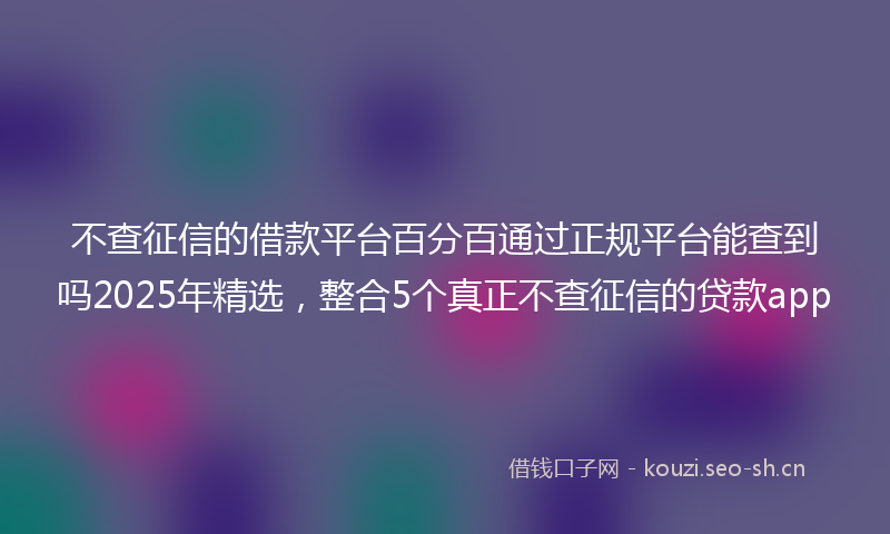 不查征信的借款平台百分百通过正规平台能查到吗2025年精选，整合5个真正不查征信的贷款app