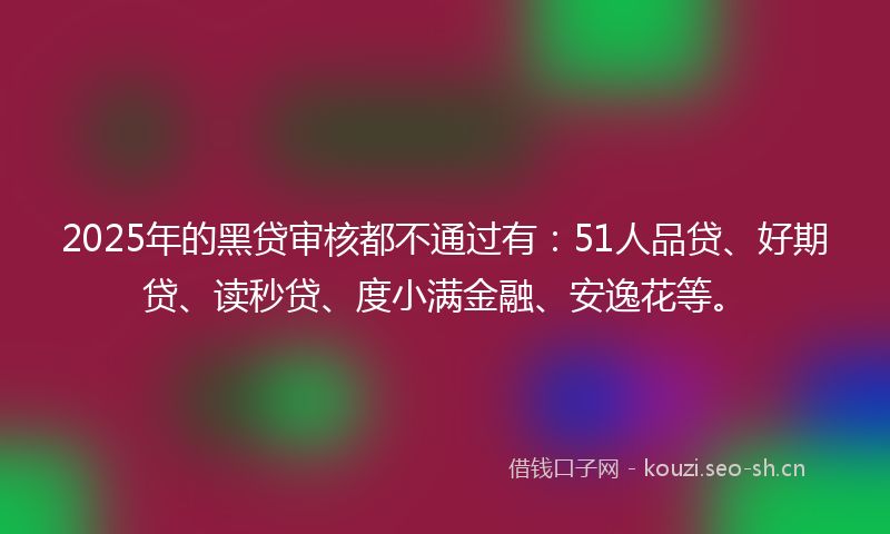 2025年的黑贷审核都不通过有：51人品贷、好期贷、读秒贷、度小满金融、安逸花等。