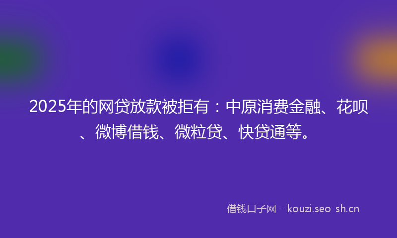 2025年的网贷放款被拒有：中原消费金融、花呗、微博借钱、微粒贷、快贷通等。