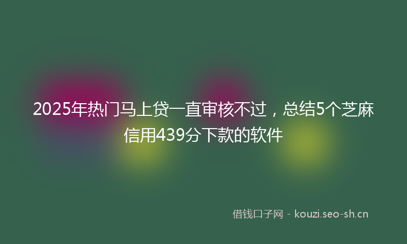 2025年热门马上贷一直审核不过，总结5个芝麻信用439分下款的软件