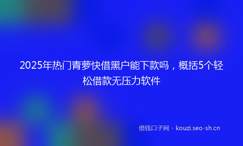 2025年热门青萝快借黑户能下款吗，概括5个轻松借款无压力软件