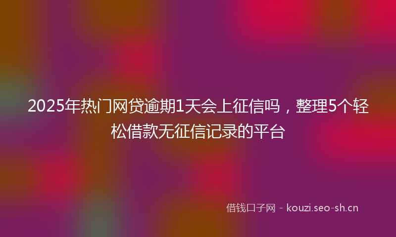2025年热门网贷逾期1天会上征信吗，整理5个轻松借款无征信记录的平台