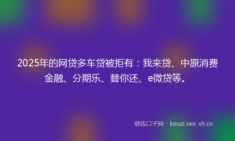 2025年的网贷多车贷被拒有：我来贷、中原消费金融、分期乐、替你还、e微贷等。