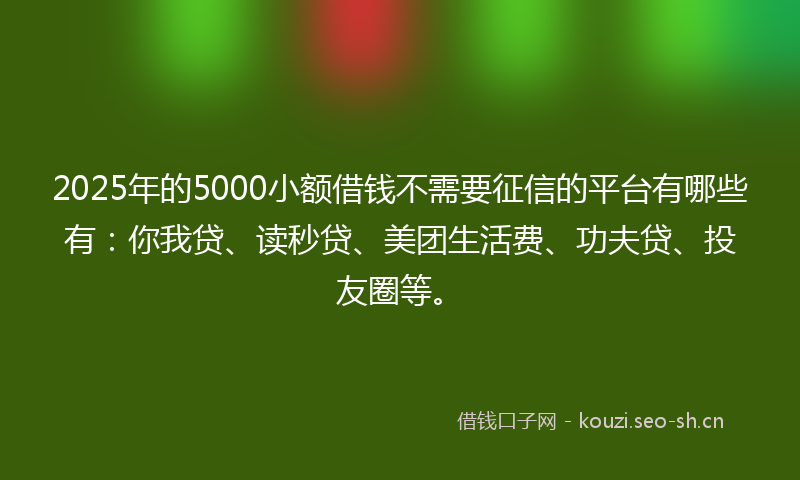 2025年的5000小额借钱不需要征信的平台有哪些有：你我贷、读秒贷、美团生活费、功夫贷、投友圈等。
