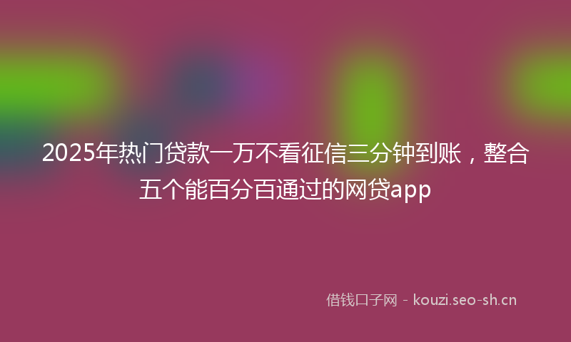 2025年热门贷款一万不看征信三分钟到账，整合五个能百分百通过的网贷app