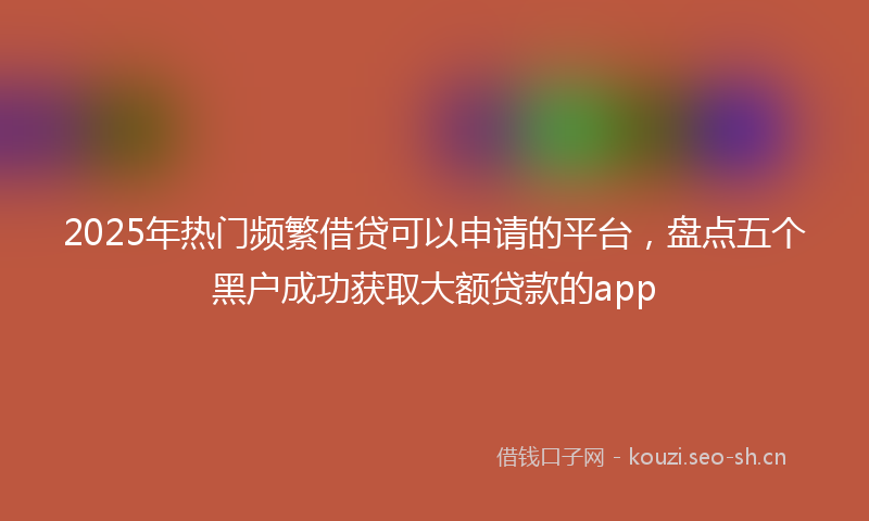 2025年热门频繁借贷可以申请的平台，盘点五个黑户成功获取大额贷款的app