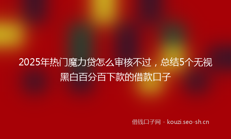 2025年热门魔力贷怎么审核不过，总结5个无视黑白百分百下款的借款口子