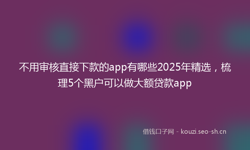 不用审核直接下款的app有哪些2025年精选，梳理5个黑户可以做大额贷款app