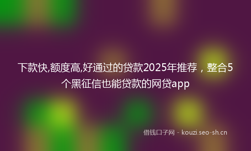 下款快,额度高,好通过的贷款2025年推荐，整合5个黑征信也能贷款的网贷app