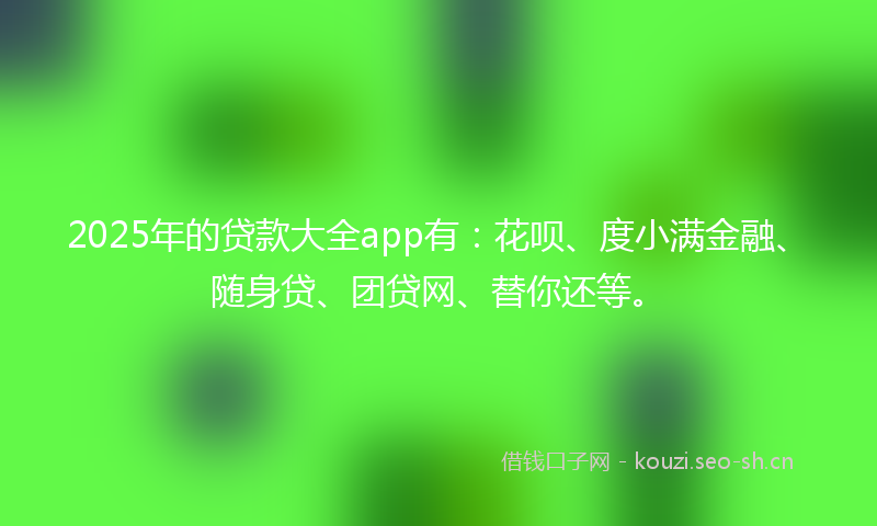 2025年的贷款大全app有：花呗、度小满金融、随身贷、团贷网、替你还等。