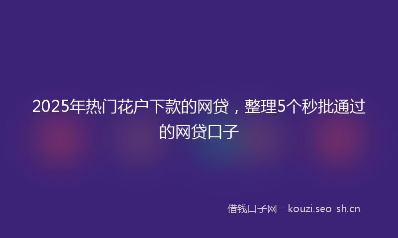 2025年热门花户下款的网贷，整理5个秒批通过的网贷口子