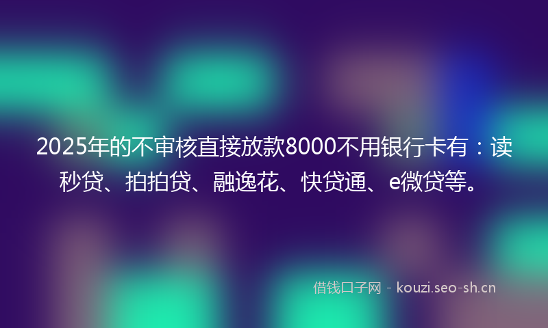 2025年的不审核直接放款8000不用银行卡有：读秒贷、拍拍贷、融逸花、快贷通、e微贷等。