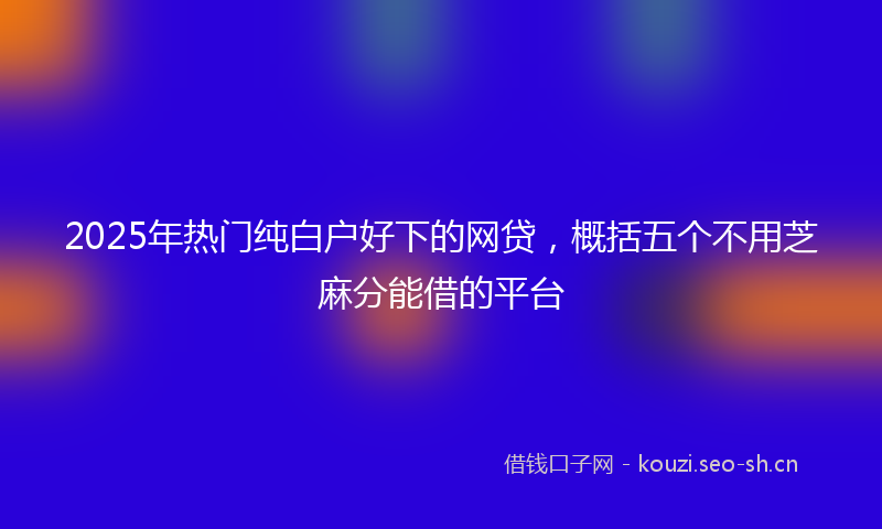 2025年热门纯白户好下的网贷，概括五个不用芝麻分能借的平台