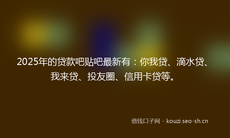 2025年的贷款吧贴吧最新有：你我贷、滴水贷、我来贷、投友圈、信用卡贷等。