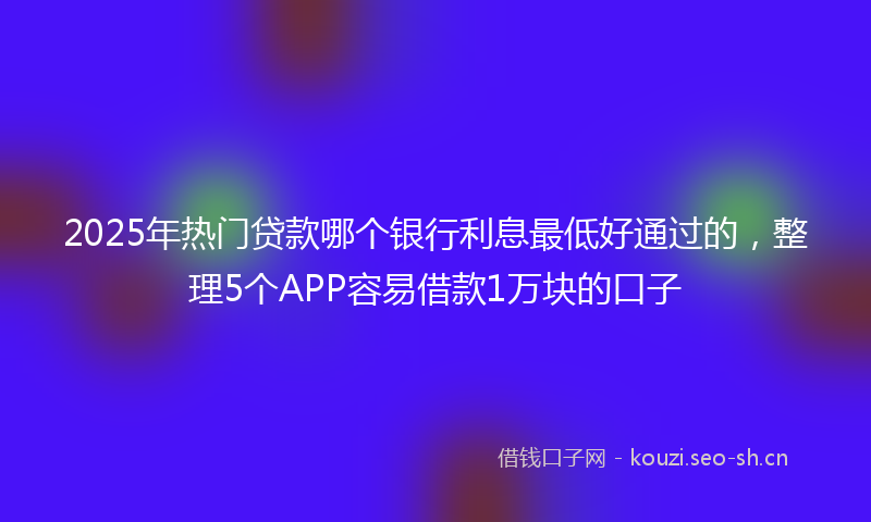2025年热门贷款哪个银行利息最低好通过的，整理5个APP容易借款1万块的口子