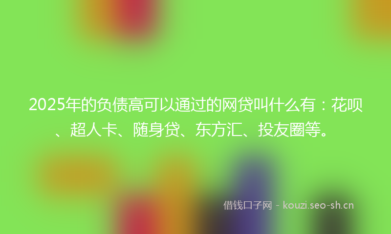 2025年的负债高可以通过的网贷叫什么有：花呗、超人卡、随身贷、东方汇、投友圈等。