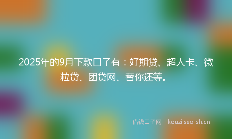2025年的9月下款口子有：好期贷、超人卡、微粒贷、团贷网、替你还等。