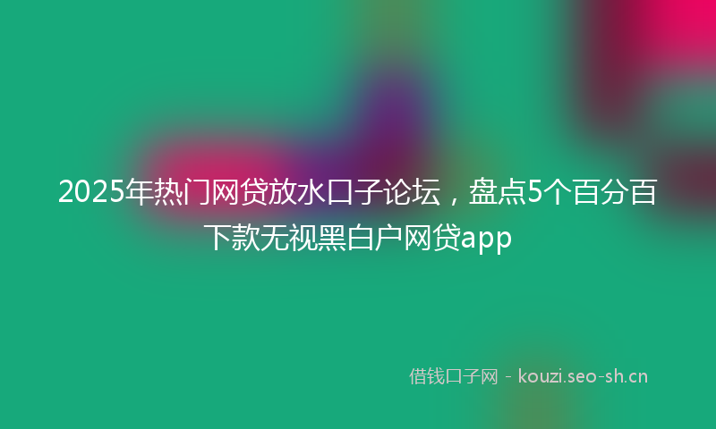 2025年热门网贷放水口子论坛，盘点5个百分百下款无视黑白户网贷app