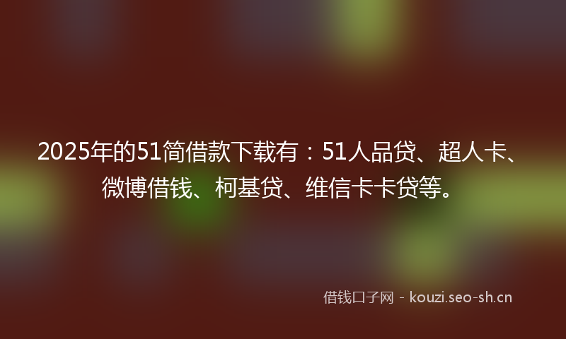 2025年的51简借款下载有：51人品贷、超人卡、微博借钱、柯基贷、维信卡卡贷等。