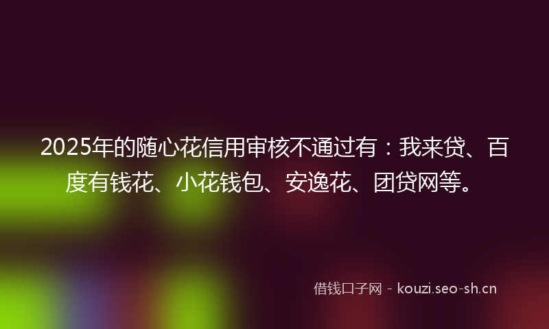 2025年的随心花信用审核不通过有：我来贷、百度有钱花、小花钱包、安逸花、团贷网等。