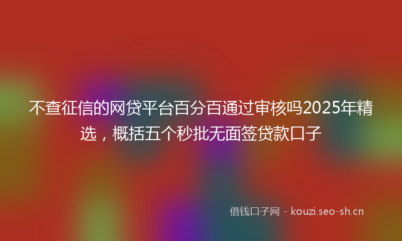 不查征信的网贷平台百分百通过审核吗2025年精选，概括五个秒批无面签贷款口子