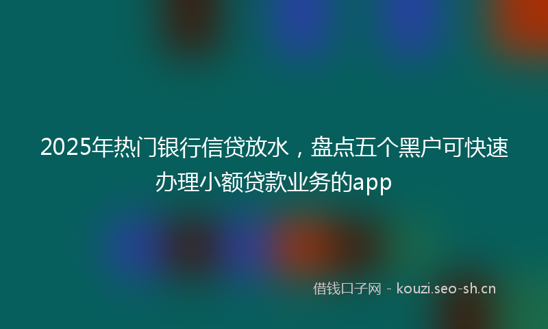 2025年热门银行信贷放水，盘点五个黑户可快速办理小额贷款业务的app