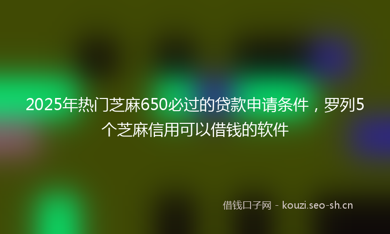 2025年热门芝麻650必过的贷款申请条件，罗列5个芝麻信用可以借钱的软件
