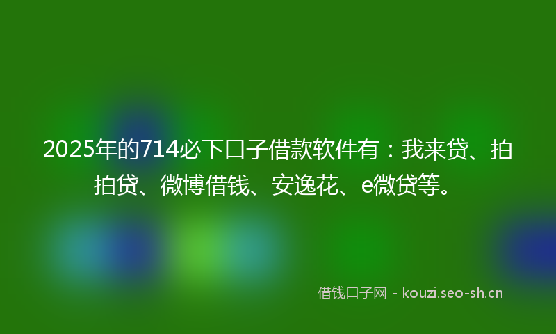 2025年的714必下口子借款软件有:我来贷、拍拍贷、微博借钱、安逸花、e微贷等。