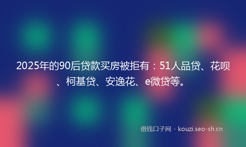 2025年的90后贷款买房被拒有:51人品贷、花呗、柯基贷、安逸花、e微贷等。