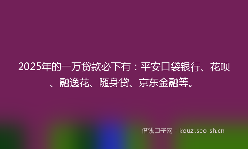 2025年的一万贷款必下有:平安口袋银行、花呗、融逸花、随身贷、京东金融等。