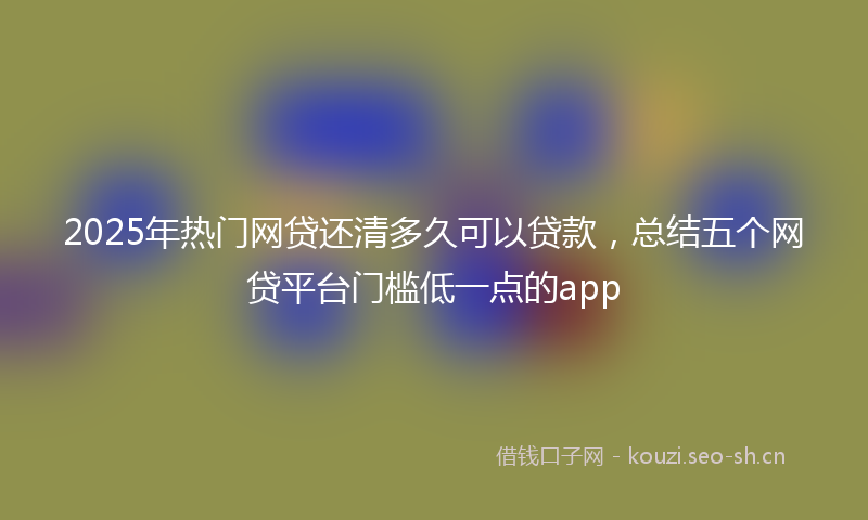 2025年热门网贷还清多久可以贷款，总结五个网贷平台门槛低一点的app