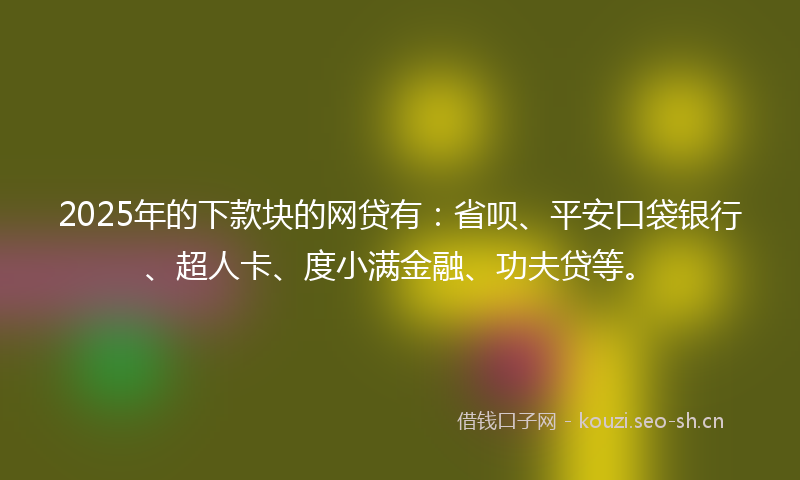 2025年的下款块的网贷有：省呗、平安口袋银行、超人卡、度小满金融、功夫贷等。