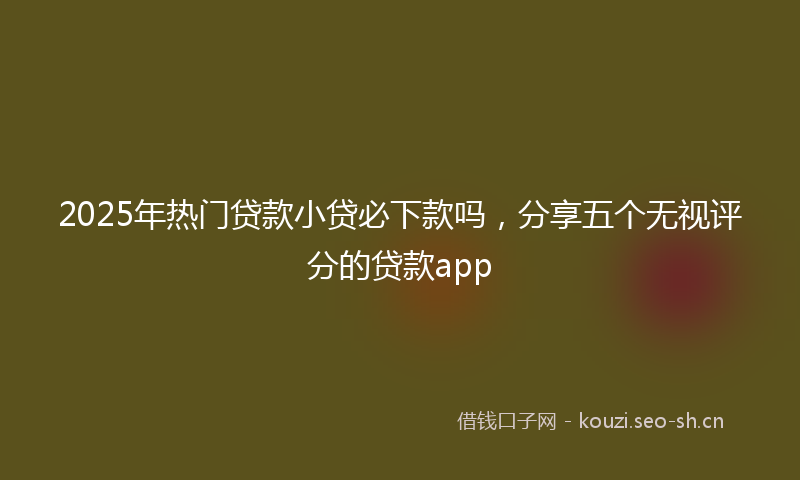 2025年热门贷款小贷必下款吗，分享五个无视评分的贷款app