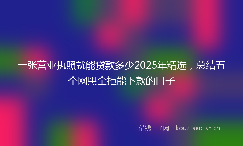 一张营业执照就能贷款多少2025年精选，总结五个网黑全拒能下款的口子