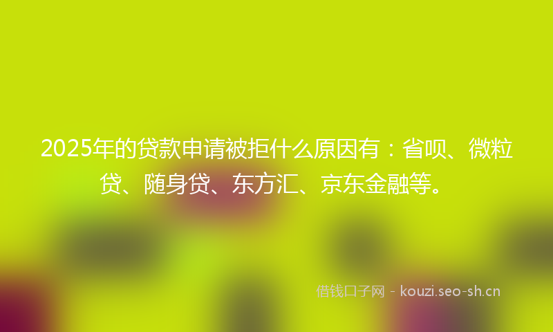 2025年的贷款申请被拒什么原因有：省呗、微粒贷、随身贷、东方汇、京东金融等。