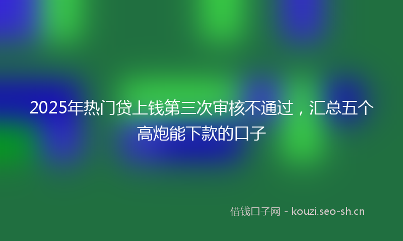 2025年热门贷上钱第三次审核不通过，汇总五个高炮能下款的口子