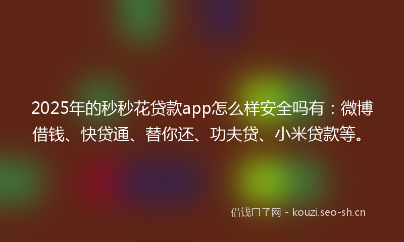 2025年的秒秒花贷款app怎么样安全吗有：微博借钱、快贷通、替你还、功夫贷、小米贷款等。