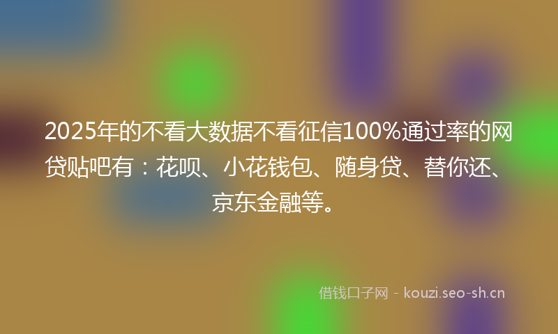 2025年的不看大数据不看征信100%通过率的网贷贴吧有：花呗、小花钱包、随身贷、替你还、京东金融等。