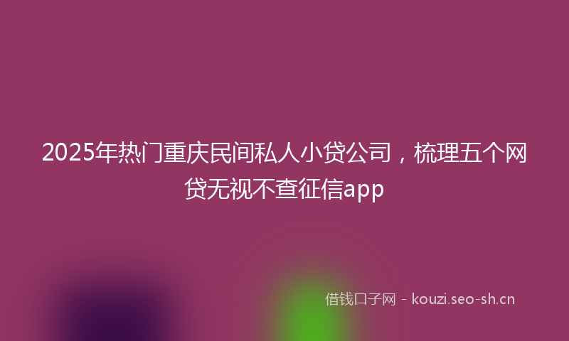 2025年热门重庆民间私人小贷公司，梳理五个网贷无视不查征信app