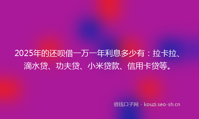 2025年的还呗借一万一年利息多少有：拉卡拉、滴水贷、功夫贷、小米贷款、信用卡贷等。