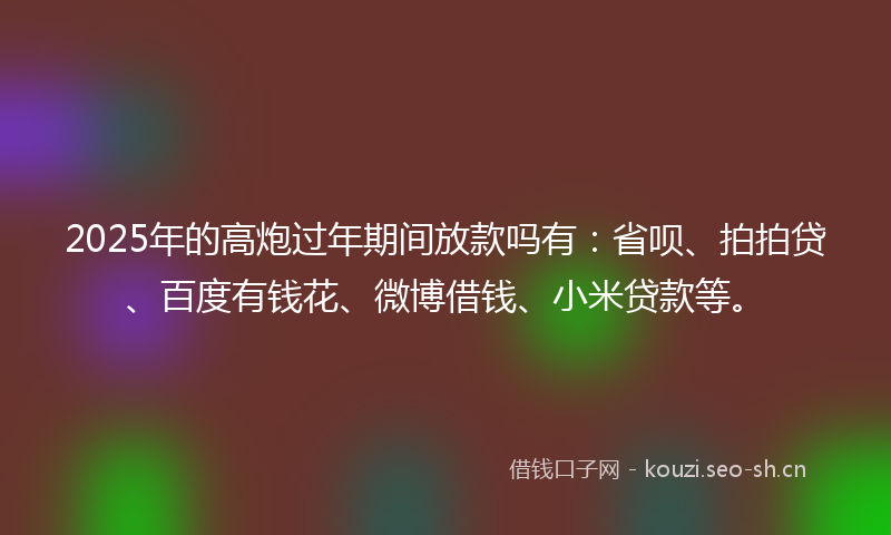 2025年的高炮过年期间放款吗有：省呗、拍拍贷、百度有钱花、微博借钱、小米贷款等。