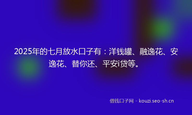 2025年的七月放水口子有：洋钱罐、融逸花、安逸花、替你还、平安i贷等。