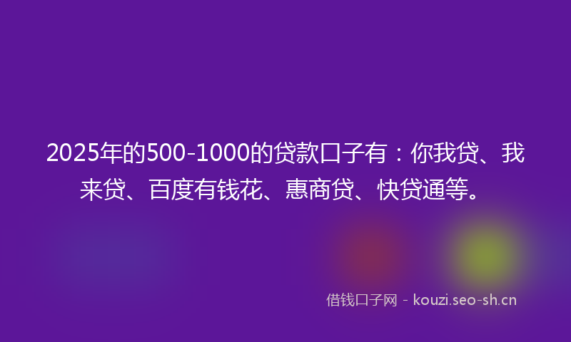 2025年的500-1000的贷款口子有：你我贷、我来贷、百度有钱花、惠商贷、快贷通等。