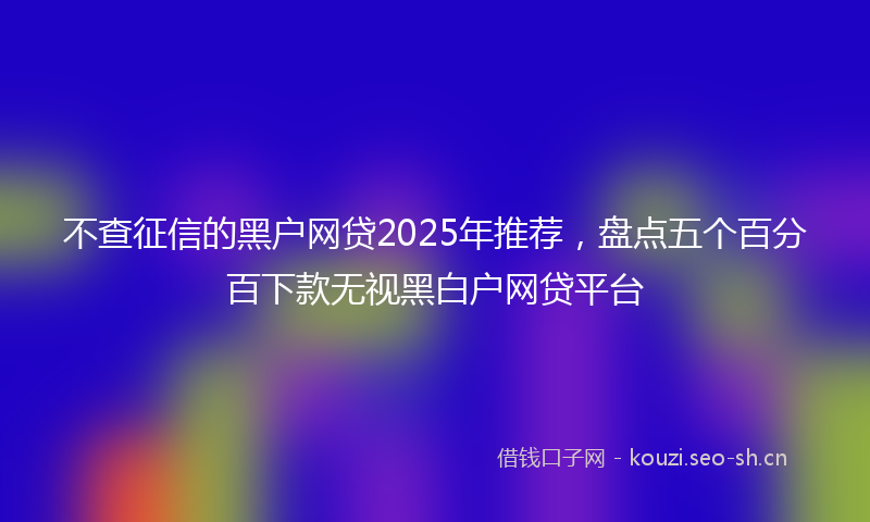 不查征信的黑户网贷2025年推荐，盘点五个百分百下款无视黑白户网贷平台